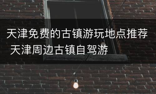 天津免费的古镇游玩地点推荐 天津周边古镇自驾游