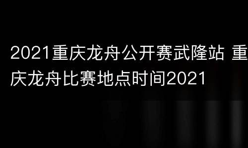 2021重庆龙舟公开赛武隆站 重庆龙舟比赛地点时间2021