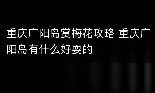 重庆广阳岛赏梅花攻略 重庆广阳岛有什么好耍的