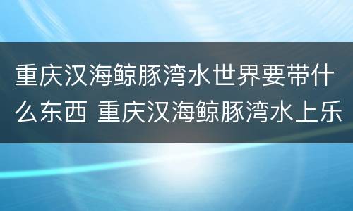 重庆汉海鲸豚湾水世界要带什么东西 重庆汉海鲸豚湾水上乐园