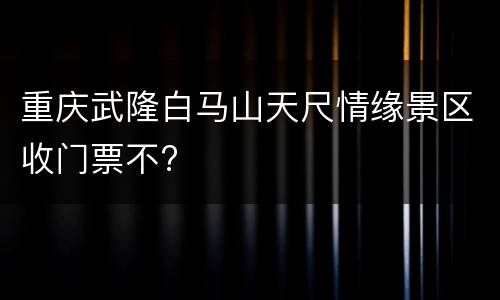 重庆武隆白马山天尺情缘景区收门票不?