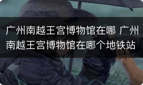 广州南越王宫博物馆在哪 广州南越王宫博物馆在哪个地铁站