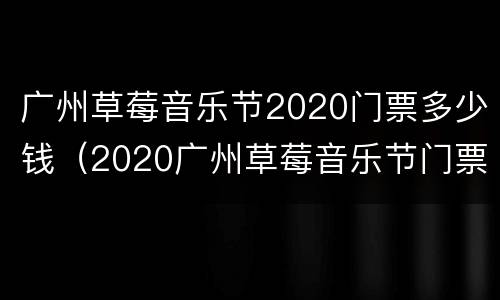 广州草莓音乐节2020门票多少钱（2020广州草莓音乐节门票价格）