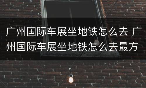 广州国际车展坐地铁怎么去 广州国际车展坐地铁怎么去最方便