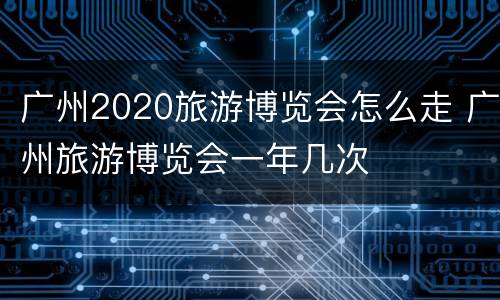 广州2020旅游博览会怎么走 广州旅游博览会一年几次