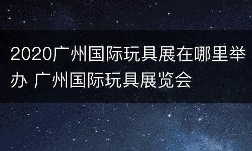 2020广州国际玩具展在哪里举办 广州国际玩具展览会