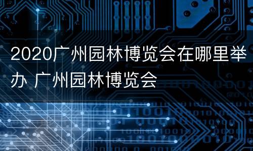 2020广州园林博览会在哪里举办 广州园林博览会