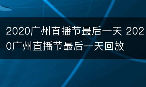 2020广州直播节最后一天 2020广州直播节最后一天回放