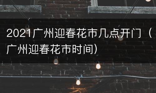 2021广州迎春花市几点开门（广州迎春花市时间）
