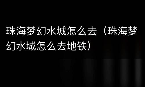 珠海梦幻水城怎么去（珠海梦幻水城怎么去地铁）
