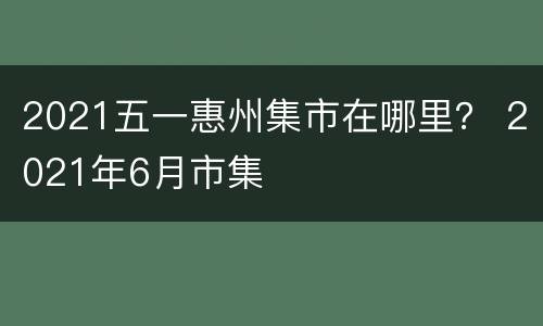 2021五一惠州集市在哪里？ 2021年6月市集