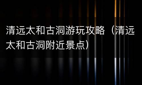 清远太和古洞游玩攻略（清远太和古洞附近景点）