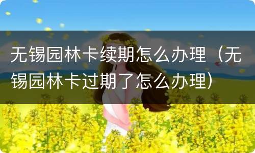 无锡园林卡续期怎么办理（无锡园林卡过期了怎么办理）