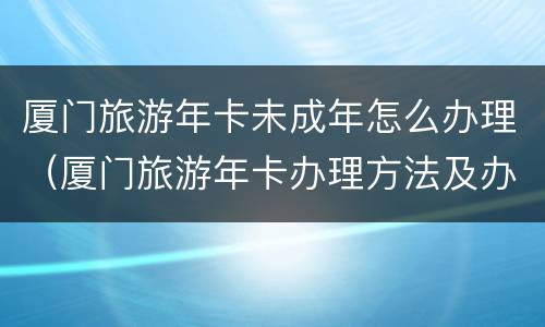 厦门旅游年卡未成年怎么办理（厦门旅游年卡办理方法及办理指南）