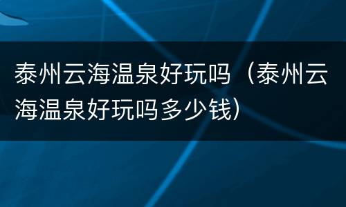 泰州云海温泉好玩吗（泰州云海温泉好玩吗多少钱）
