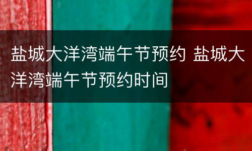 盐城大洋湾端午节预约 盐城大洋湾端午节预约时间