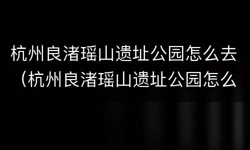 杭州良渚瑶山遗址公园怎么去（杭州良渚瑶山遗址公园怎么去最方便）