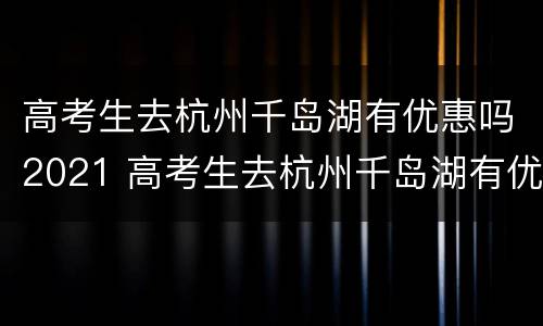 高考生去杭州千岛湖有优惠吗2021 高考生去杭州千岛湖有优惠吗2021年11月