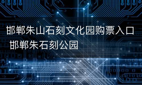 邯郸朱山石刻文化园购票入口 邯郸朱石刻公园