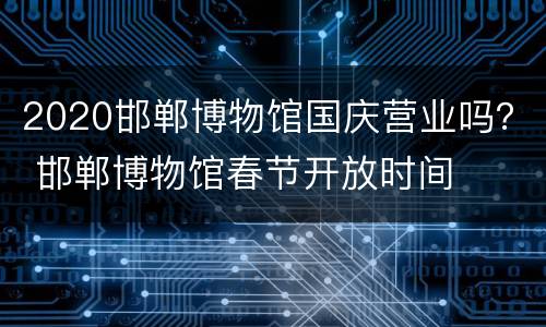2020邯郸博物馆国庆营业吗？ 邯郸博物馆春节开放时间