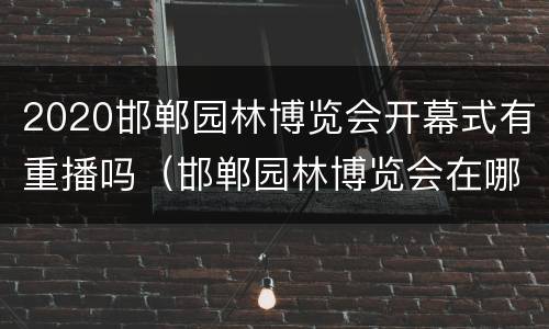 2020邯郸园林博览会开幕式有重播吗（邯郸园林博览会在哪）