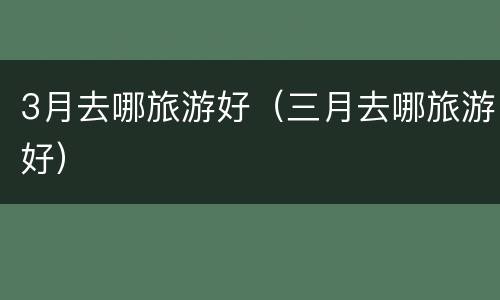 3月去哪旅游好（三月去哪旅游好）