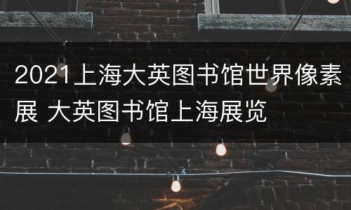 2021上海大英图书馆世界像素展 大英图书馆上海展览