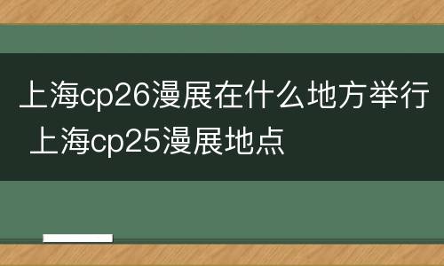 上海cp26漫展在什么地方举行 上海cp25漫展地点