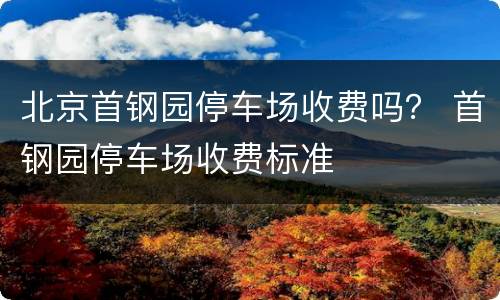 北京首钢园停车场收费吗？ 首钢园停车场收费标准