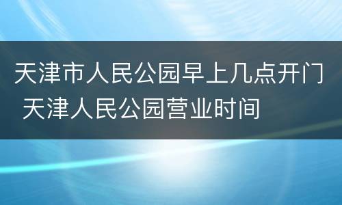 天津市人民公园早上几点开门 天津人民公园营业时间