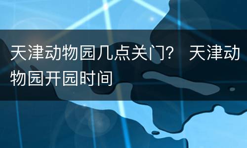 天津动物园几点关门？ 天津动物园开园时间