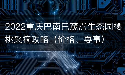 2022重庆巴南巴茂嵩生态园樱桃采摘攻略（价格、耍事）