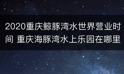 2020重庆鲸豚湾水世界营业时间 重庆海豚湾水上乐园在哪里
