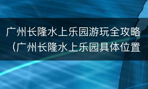 广州长隆水上乐园游玩全攻略（广州长隆水上乐园具体位置）