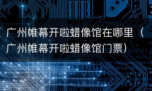 广州帷幕开啦蜡像馆在哪里（广州帷幕开啦蜡像馆门票）