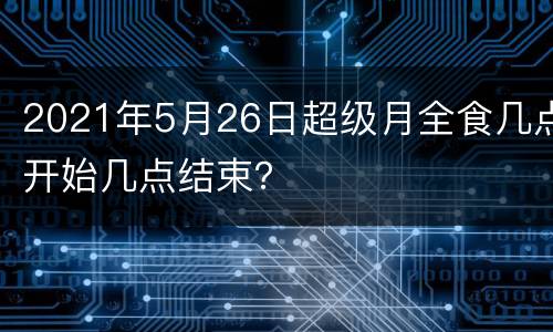 2021年5月26日超级月全食几点开始几点结束？