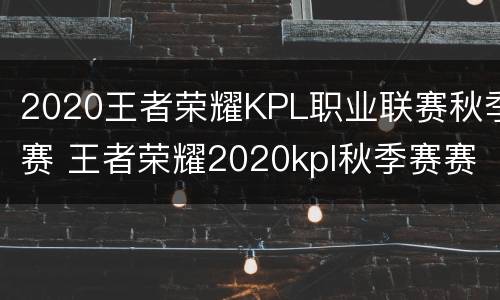 2020王者荣耀KPL职业联赛秋季赛 王者荣耀2020kpl秋季赛赛事