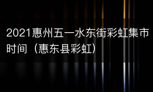 2021惠州五一水东街彩虹集市时间（惠东县彩虹）