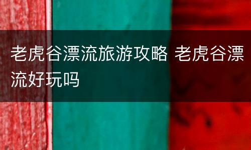 老虎谷漂流旅游攻略 老虎谷漂流好玩吗