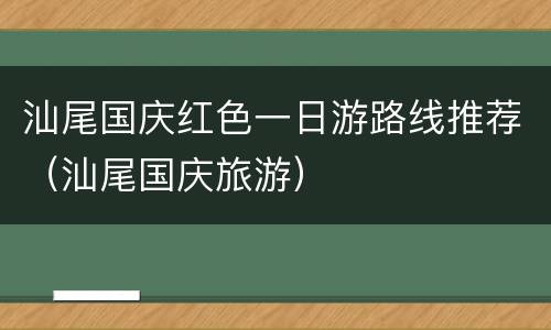 汕尾国庆红色一日游路线推荐（汕尾国庆旅游）