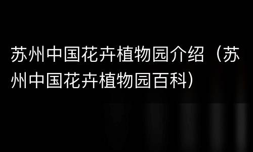 苏州中国花卉植物园介绍（苏州中国花卉植物园百科）