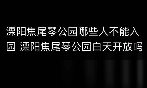 溧阳焦尾琴公园哪些人不能入园 溧阳焦尾琴公园白天开放吗