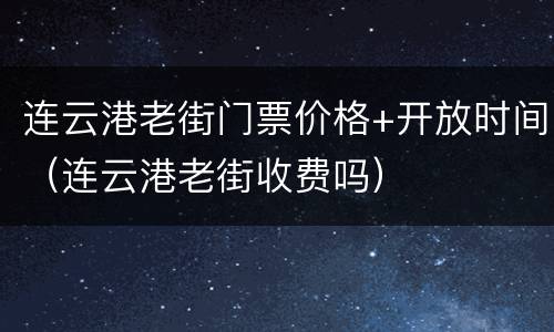 连云港老街门票价格+开放时间（连云港老街收费吗）
