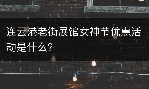 连云港老街展馆女神节优惠活动是什么？