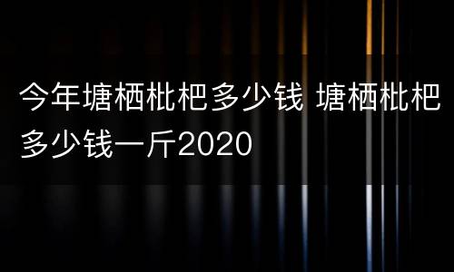 今年塘栖枇杷多少钱 塘栖枇杷多少钱一斤2020