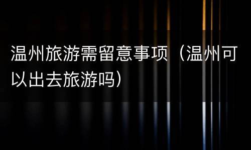 温州旅游需留意事项（温州可以出去旅游吗）