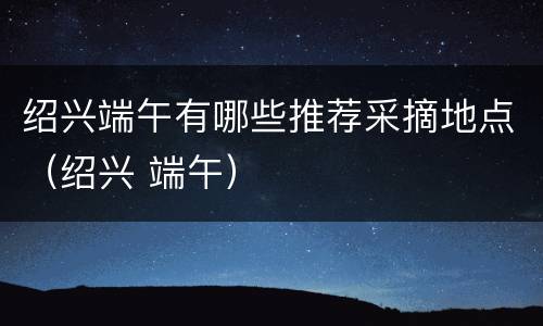 绍兴端午有哪些推荐采摘地点（绍兴 端午）
