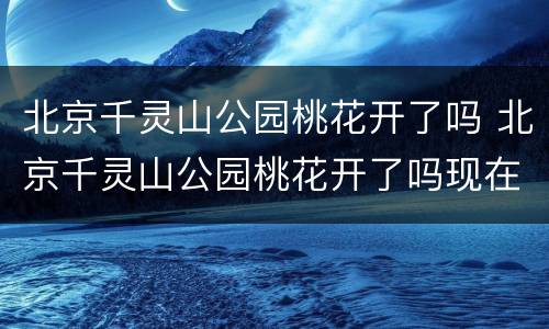 北京千灵山公园桃花开了吗 北京千灵山公园桃花开了吗现在