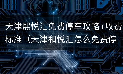 天津熙悦汇免费停车攻略+收费标准（天津和悦汇怎么免费停车）