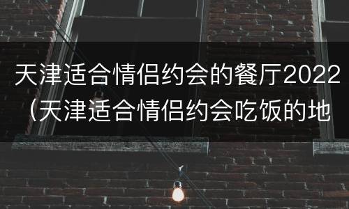 天津适合情侣约会的餐厅2022（天津适合情侣约会吃饭的地方）